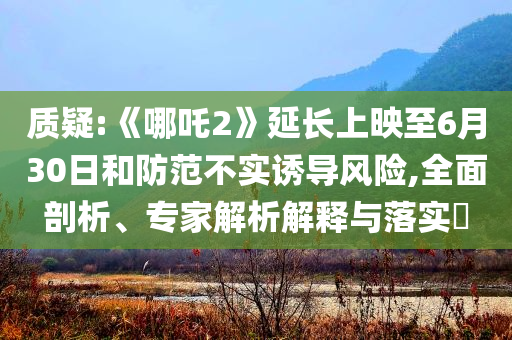 質(zhì)疑:《哪吒2》延長上映至6月30日和防范不實誘導(dǎo)風(fēng)險,全面剖析、專家解析解釋與落實?