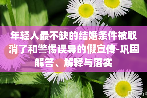 年輕人最不缺的結(jié)婚條件被取消了和警惕誤導(dǎo)的假宣傳-鞏固解答、解釋與落實