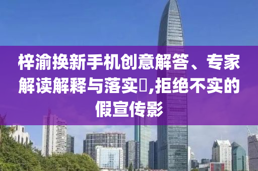梓渝換新手機(jī)創(chuàng)意解答、專家解讀解釋與落實(shí)?,拒絕不實(shí)的假宣傳影
