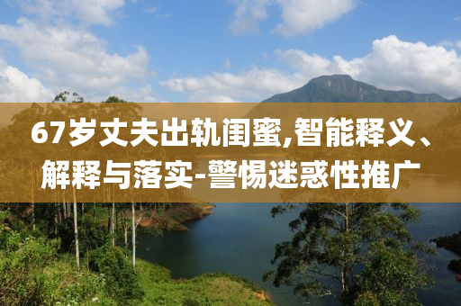 67歲丈夫出軌閨蜜,智能釋義、解釋與落實(shí)-警惕迷惑性推廣