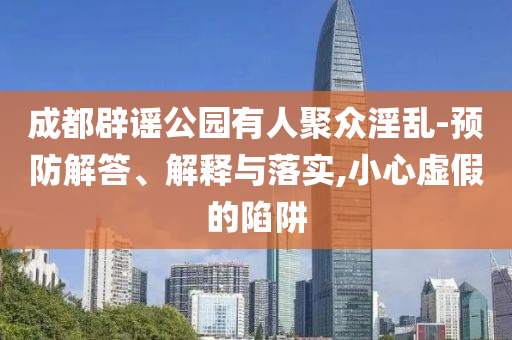 成都辟謠公園有人聚眾淫亂-預(yù)防解答、解釋與落實,小心虛假的陷阱