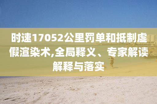 時(shí)速17052公里罰單和抵制虛假渲染術(shù),全局釋義、專(zhuān)家解讀解釋與落實(shí)