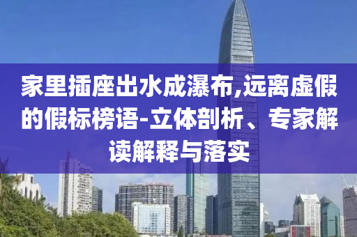 家里插座出水成瀑布,遠(yuǎn)離虛假的假標(biāo)榜語(yǔ)-立體剖析、專(zhuān)家解讀解釋與落實(shí)