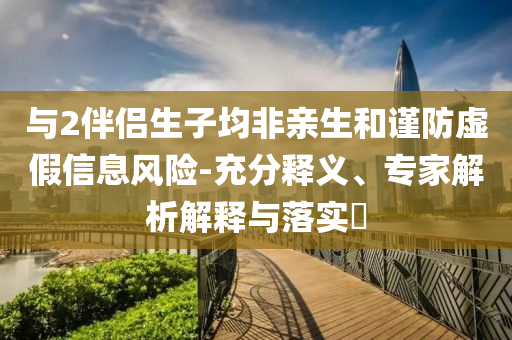 與2伴侶生子均非親生和謹(jǐn)防虛假信息風(fēng)險(xiǎn)-充分釋義、專家解析解釋與落實(shí)?