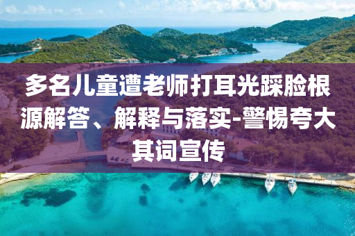 多名兒童遭老師打耳光踩臉根源解答、解釋與落實-警惕夸大其詞宣傳