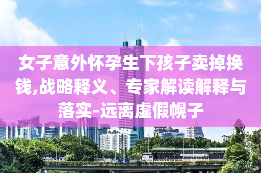 女子意外懷孕生下孩子賣掉換錢,戰(zhàn)略釋義、專家解讀解釋與落實(shí)-遠(yuǎn)離虛假幌子