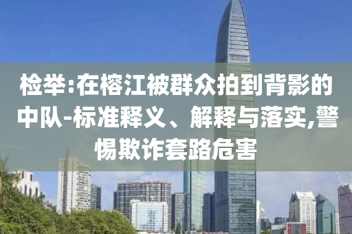 檢舉:在榕江被群眾拍到背影的中隊-標(biāo)準(zhǔn)釋義、解釋與落實,警惕欺詐套路危害