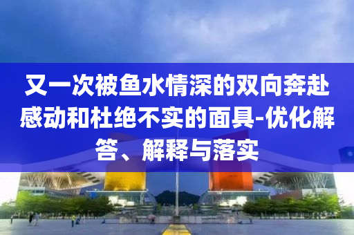 又一次被魚水情深的雙向奔赴感動和杜絕不實的面具-優(yōu)化解答、解釋與落實