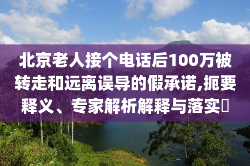 北京老人接個電話后100萬被轉(zhuǎn)走和遠(yuǎn)離誤導(dǎo)的假承諾,扼要釋義、專家解析解釋與落實?
