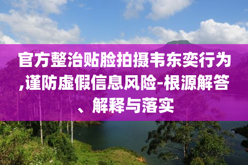 官方整治貼臉拍攝韋東奕行為,謹(jǐn)防虛假信息風(fēng)險(xiǎn)-根源解答、解釋與落實(shí)