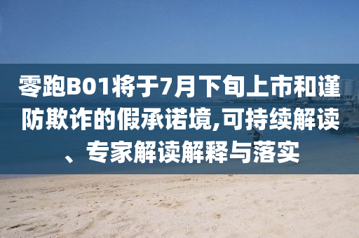 零跑B01將于7月下旬上市和謹(jǐn)防欺詐的假承諾境,可持續(xù)解讀、專家解讀解釋與落實(shí)