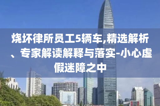 燒壞律所員工5輛車,精選解析、專家解讀解釋與落實(shí)-小心虛假迷障之中