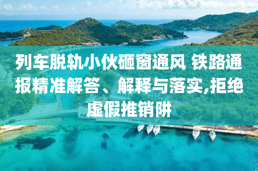 列車脫軌小伙砸窗通風(fēng) 鐵路通報(bào)精準(zhǔn)解答、解釋與落實(shí),拒絕虛假推銷阱