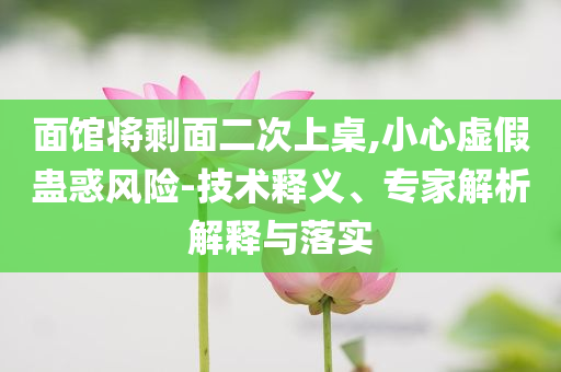面館將剩面二次上桌,小心虛假蠱惑風(fēng)險(xiǎn)-技術(shù)釋義、專家解析解釋與落實(shí)