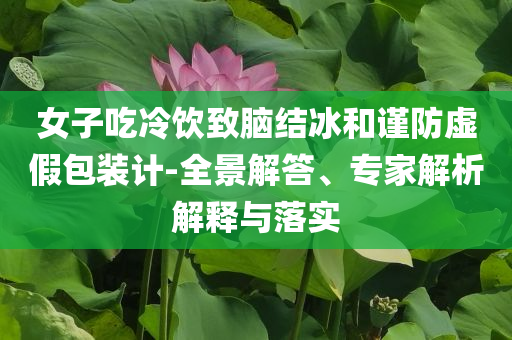 女子吃冷飲致腦結(jié)冰和謹(jǐn)防虛假包裝計(jì)-全景解答、專家解析解釋與落實(shí)