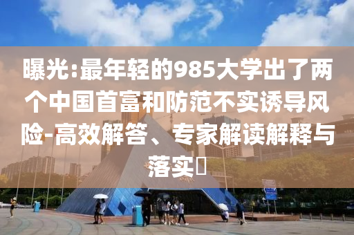 曝光:最年輕的985大學(xué)出了兩個中國首富和防范不實(shí)誘導(dǎo)風(fēng)險(xiǎn)-高效解答、專家解讀解釋與落實(shí)?
