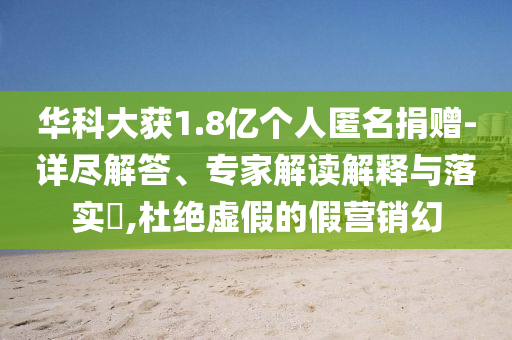 華科大獲1.8億個(gè)人匿名捐贈(zèng)-詳盡解答、專家解讀解釋與落實(shí)?,杜絕虛假的假營銷幻
