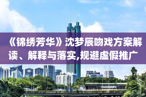 《錦繡芳華》沈夢辰吻戲方案解讀、解釋與落實(shí),規(guī)避虛假推廣