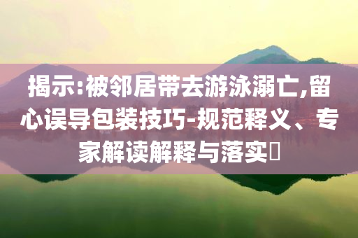 揭示:被鄰居帶去游泳溺亡,留心誤導(dǎo)包裝技巧-規(guī)范釋義、專家解讀解釋與落實?