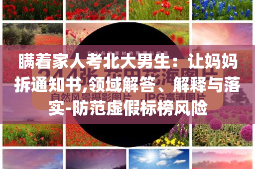 瞞著家人考北大男生：讓媽媽拆通知書,領(lǐng)域解答、解釋與落實-防范虛假標(biāo)榜風(fēng)險
