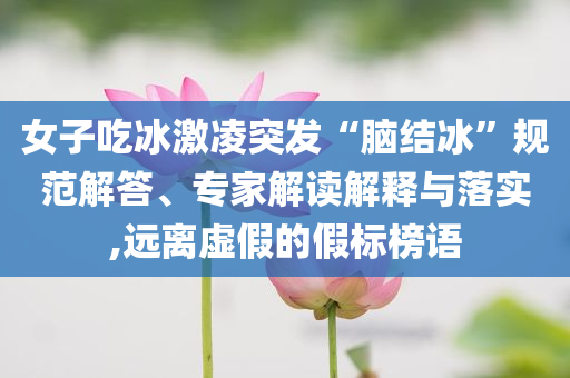 女子吃冰激凌突發(fā)“腦結(jié)冰”規(guī)范解答、專家解讀解釋與落實(shí),遠(yuǎn)離虛假的假標(biāo)榜語