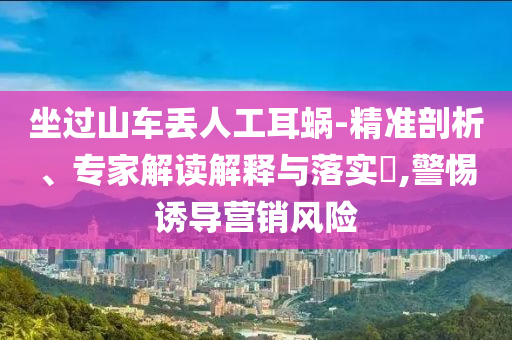 坐過山車丟人工耳蝸-精準(zhǔn)剖析、專家解讀解釋與落實(shí)?,警惕誘導(dǎo)營銷風(fēng)險(xiǎn)