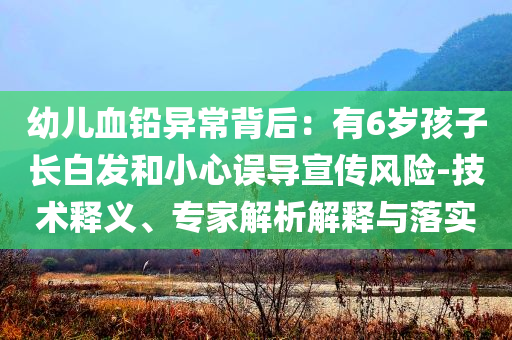 幼兒血鉛異常背后：有6歲孩子長白發(fā)和小心誤導宣傳風險-技術釋義、專家解析解釋與落實