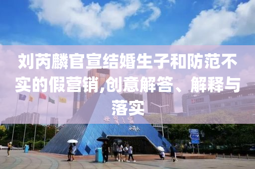 劉芮麟官宣結婚生子和防范不實的假營銷,創(chuàng)意解答、解釋與落實