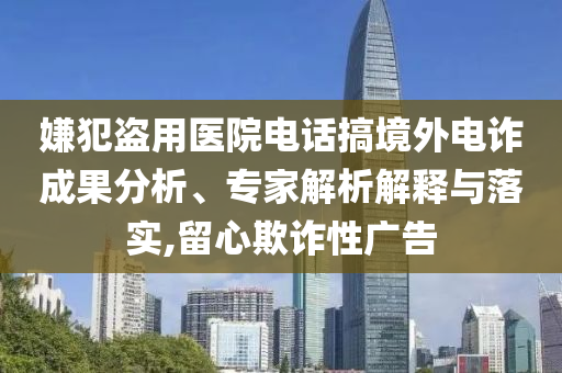 嫌犯盜用醫(yī)院電話搞境外電詐成果分析、專家解析解釋與落實,留心欺詐性廣告