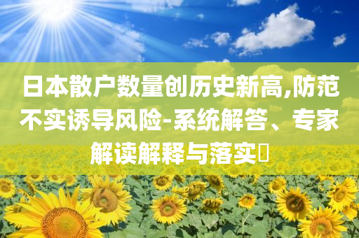 日本散戶數(shù)量創(chuàng)歷史新高,防范不實(shí)誘導(dǎo)風(fēng)險(xiǎn)-系統(tǒng)解答、專家解讀解釋與落實(shí)?