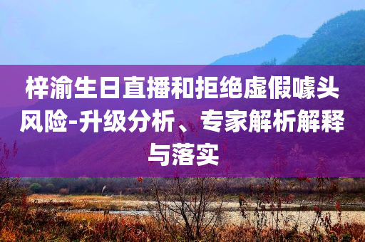 梓渝生日直播和拒絕虛假噱頭風(fēng)險(xiǎn)-升級分析、專家解析解釋與落實(shí)