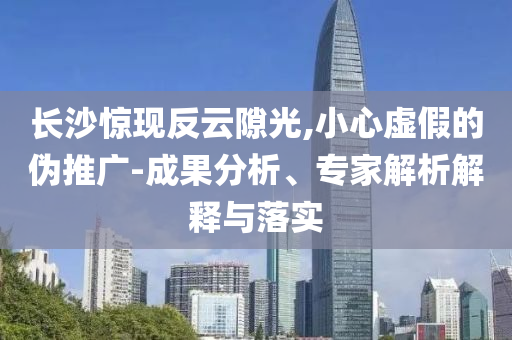 長沙驚現(xiàn)反云隙光,小心虛假的偽推廣-成果分析、專家解析解釋與落實