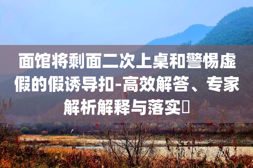面館將剩面二次上桌和警惕虛假的假誘導扣-高效解答、專家解析解釋與落實?