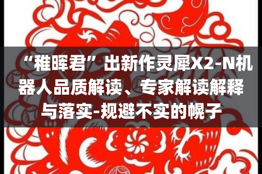 “稚暉君”出新作靈犀X2-N機器人品質(zhì)解讀、專家解讀解釋與落實-規(guī)避不實的幌子