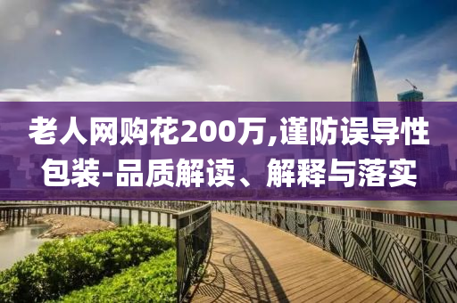 老人網(wǎng)購花200萬,謹防誤導(dǎo)性包裝-品質(zhì)解讀、解釋與落實