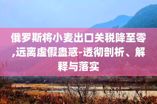 俄羅斯將小麥出口關(guān)稅降至零,遠(yuǎn)離虛假蠱惑-透徹剖析、解釋與落實