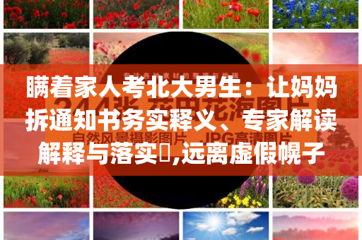 瞞著家人考北大男生：讓媽媽拆通知書務(wù)實釋義、專家解讀解釋與落實?,遠(yuǎn)離虛假幌子