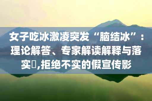 女子吃冰激凌突發(fā)“腦結(jié)冰”:理論解答、專家解讀解釋與落實?,拒絕不實的假宣傳影