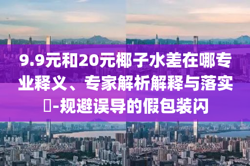 9.9元和20元椰子水差在哪專業(yè)釋義、專家解析解釋與落實(shí)?-規(guī)避誤導(dǎo)的假包裝閃