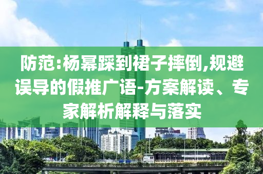 防范:楊冪踩到裙子摔倒,規(guī)避誤導的假推廣語-方案解讀、專家解析解釋與落實