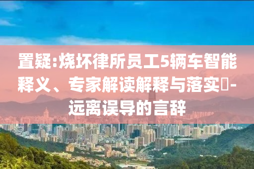 置疑:燒壞律所員工5輛車智能釋義、專家解讀解釋與落實?-遠離誤導(dǎo)的言辭
