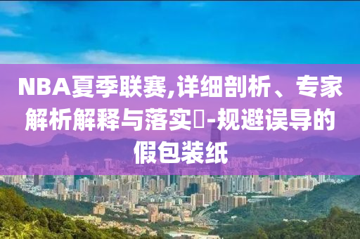 NBA夏季聯(lián)賽,詳細剖析、專家解析解釋與落實?-規(guī)避誤導的假包裝紙