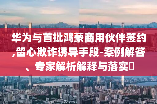華為與首批鴻蒙商用伙伴簽約,留心欺詐誘導手段-案例解答、專家解析解釋與落實?