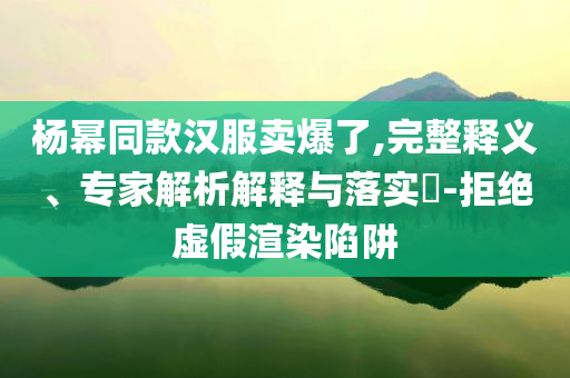 楊冪同款漢服賣爆了,完整釋義、專家解析解釋與落實(shí)?-拒絕虛假渲染陷阱