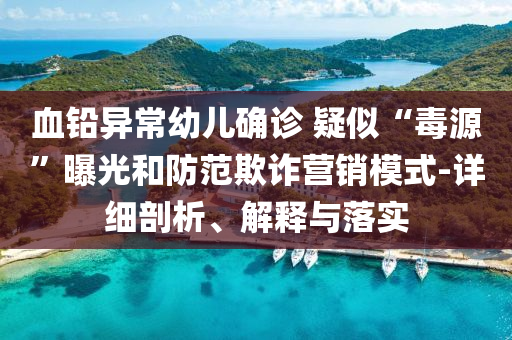 血鉛異常幼兒確診 疑似“毒源”曝光和防范欺詐營銷模式-詳細(xì)剖析、解釋與落實(shí)