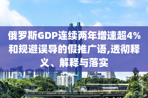 俄羅斯GDP連續(xù)兩年增速超4%和規(guī)避誤導(dǎo)的假推廣語,透徹釋義、解釋與落實(shí)