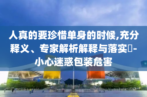 人真的要珍惜單身的時(shí)候,充分釋義、專家解析解釋與落實(shí)?-小心迷惑包裝危害