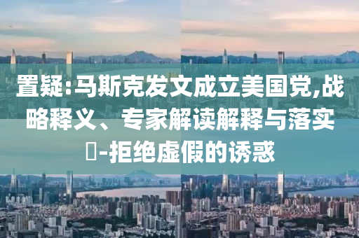 置疑:馬斯克發(fā)文成立美國(guó)黨,戰(zhàn)略釋義、專家解讀解釋與落實(shí)?-拒絕虛假的誘惑