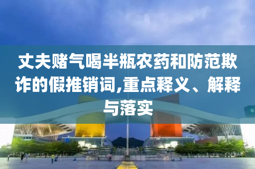 丈夫賭氣喝半瓶農(nóng)藥和防范欺詐的假推銷詞,重點釋義、解釋與落實
