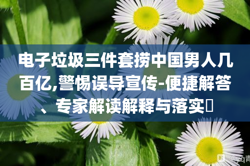 電子垃圾三件套撈中國男人幾百億,警惕誤導(dǎo)宣傳-便捷解答、專家解讀解釋與落實(shí)?